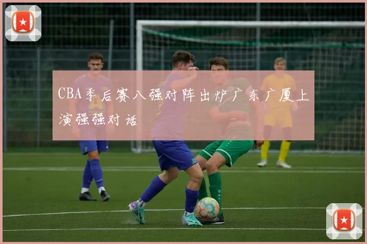 CBA季后赛八强对阵出炉广东广厦上演强强对话