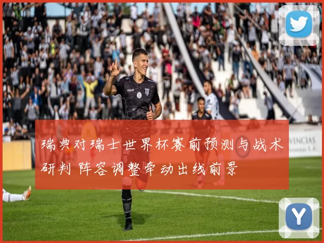 瑞典对瑞士世界杯赛前预测与战术研判 阵容调整牵动出线前景