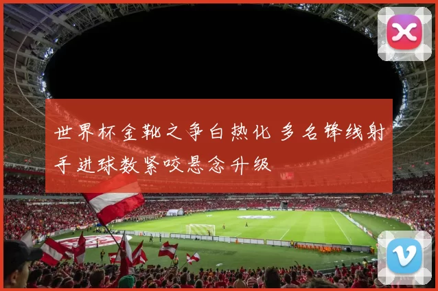 世界杯金靴之争白热化 多名锋线射手进球数紧咬悬念升级