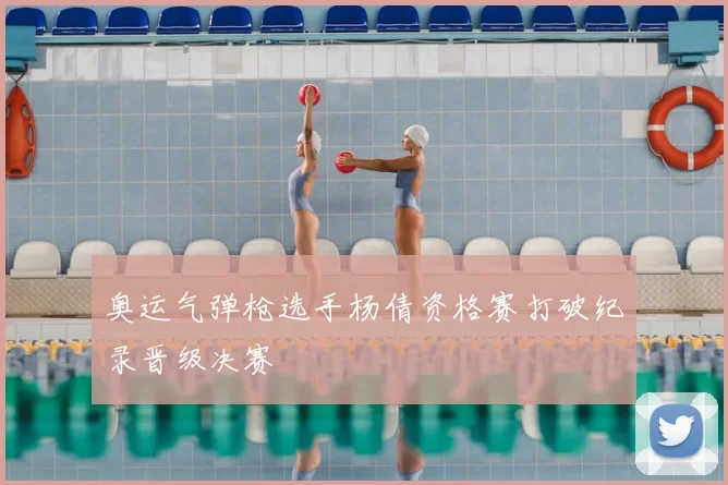 奥运气弹枪选手杨倩资格赛打破纪录晋级决赛