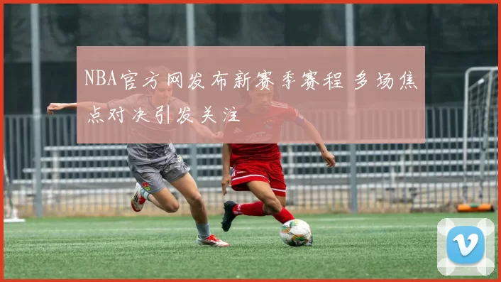 NBA官方网发布新赛季赛程 多场焦点对决引发关注