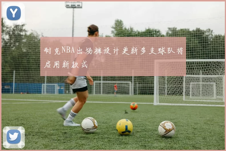 耐克NBA出场裤设计更新多支球队将启用新款式