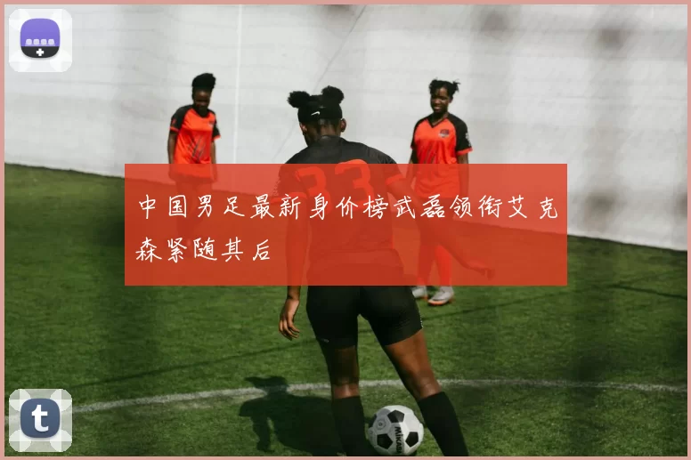 中国男足最新身价榜武磊领衔艾克森紧随其后