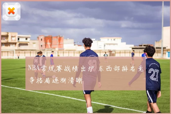 NBA常规赛战绩出炉 东西部排名竞争格局逐渐清晰