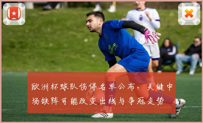 欧洲杯球队伤停名单公布，关键中场缺阵可能改变出线与争冠走势