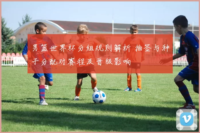 男篮世界杯分组规则解析 抽签与种子分配对赛程及晋级影响