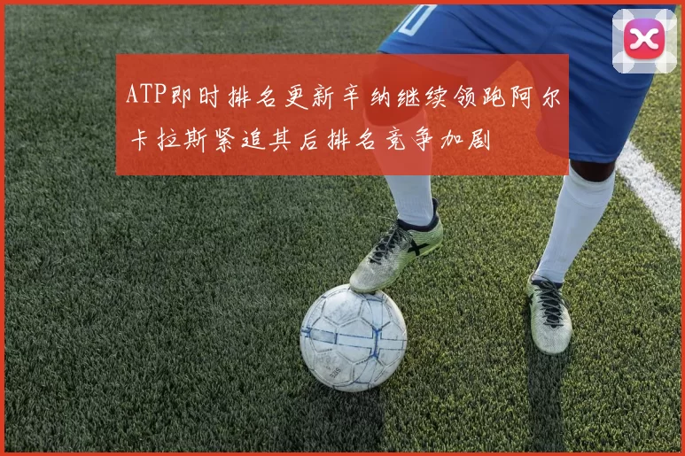 ATP即时排名更新辛纳继续领跑阿尔卡拉斯紧追其后排名竞争加剧