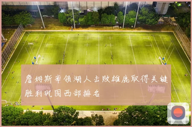 詹姆斯率领湖人击败雄鹿取得关键胜利巩固西部排名