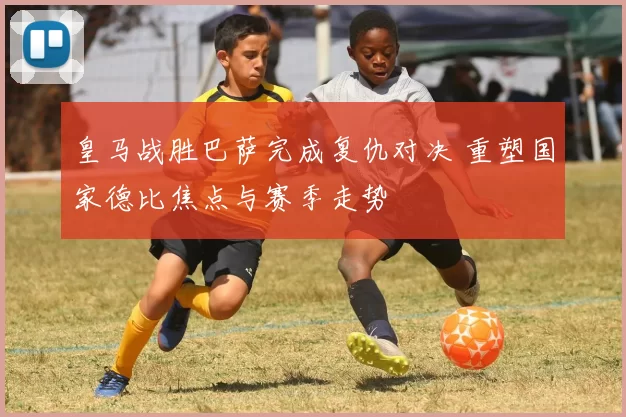 皇马战胜巴萨完成复仇对决 重塑国家德比焦点与赛季走势