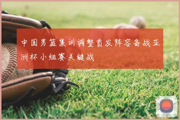 中国男篮集训调整首发阵容备战亚洲杯小组赛关键战