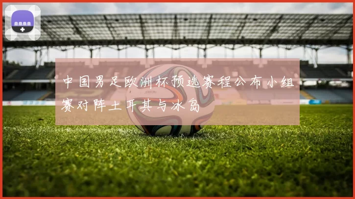 中国男足欧洲杯预选赛程公布小组赛对阵土耳其与冰岛