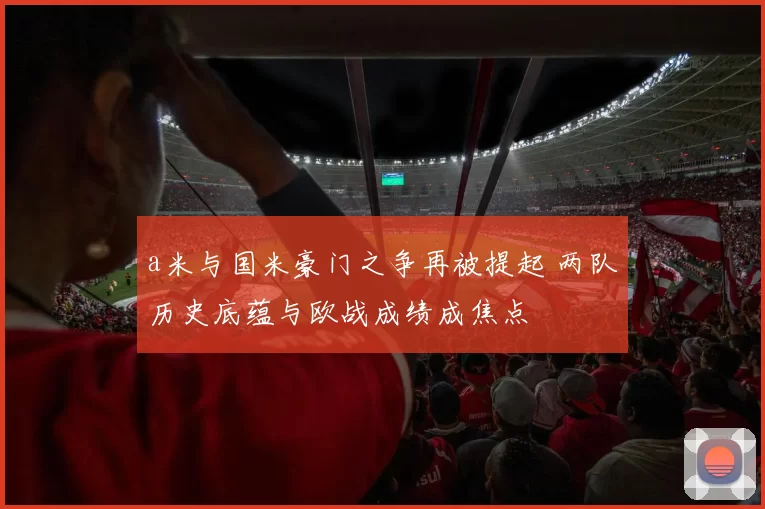 a米与国米豪门之争再被提起 两队历史底蕴与欧战成绩成焦点