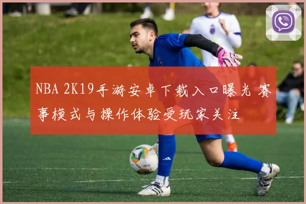 NBA 2K19手游安卓下载入口曝光 赛事模式与操作体验受玩家关注