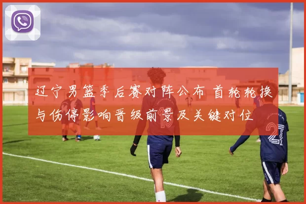 辽宁男篮季后赛对阵公布 首轮轮换与伤停影响晋级前景及关键对位