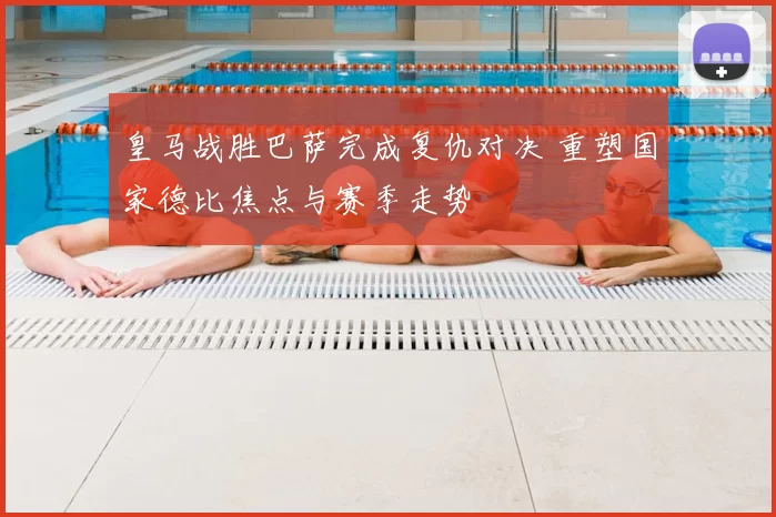 皇马战胜巴萨完成复仇对决 重塑国家德比焦点与赛季走势