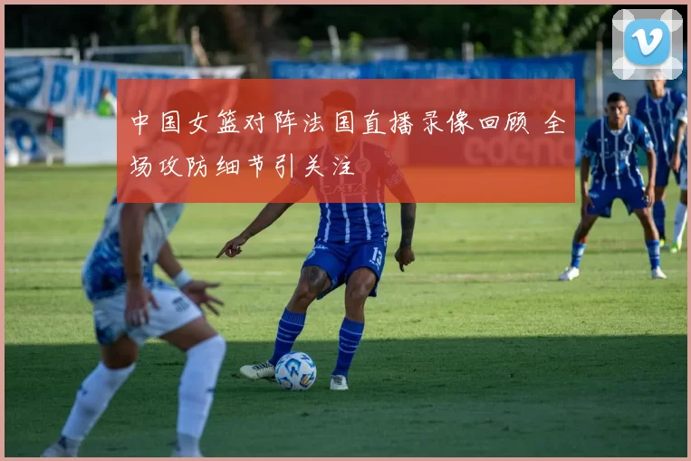 中国女篮对阵法国直播录像回顾 全场攻防细节引关注
