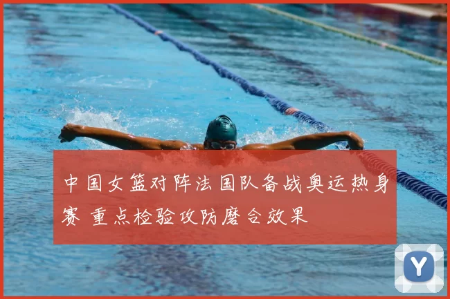 中国女篮对阵法国队备战奥运热身赛 重点检验攻防磨合效果