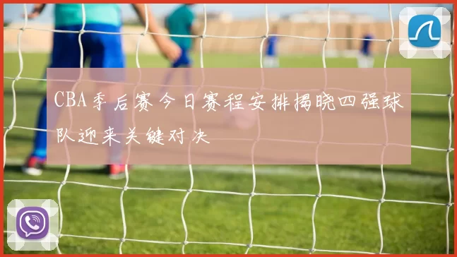 CBA季后赛今日赛程安排揭晓四强球队迎来关键对决