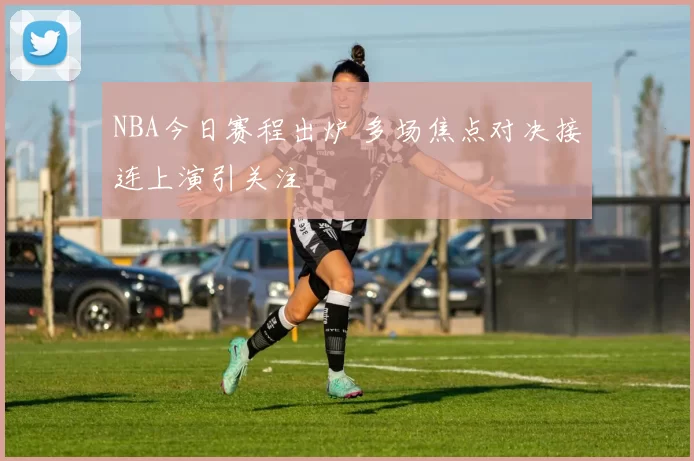 NBA今日赛程出炉 多场焦点对决接连上演引关注