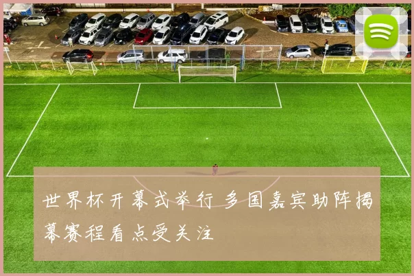世界杯开幕式举行 多国嘉宾助阵揭幕赛程看点受关注