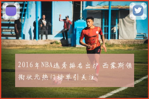 2016年NBA选秀排名出炉 西蒙斯领衔状元热门榜单引关注