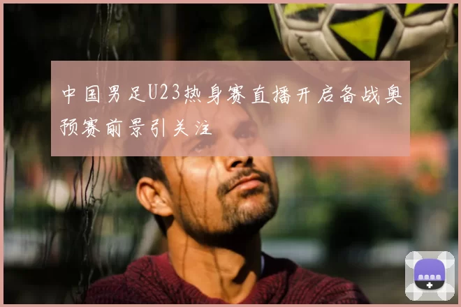 中国男足U23热身赛直播开启备战奥预赛前景引关注