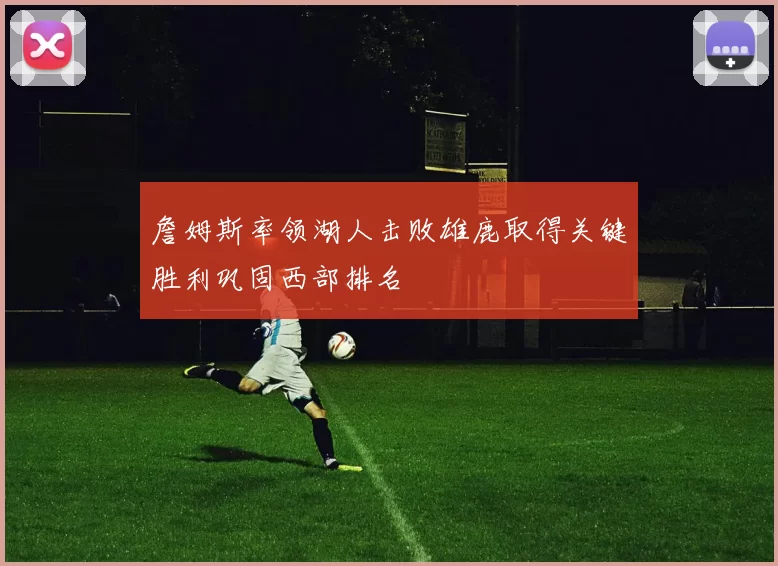 詹姆斯率领湖人击败雄鹿取得关键胜利巩固西部排名