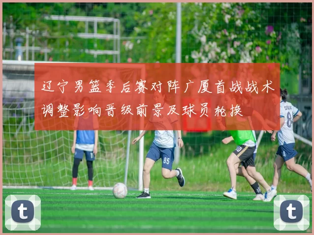 辽宁男篮季后赛对阵广厦首战战术调整影响晋级前景及球员轮换