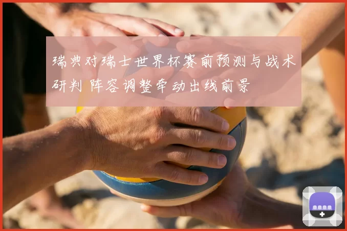 瑞典对瑞士世界杯赛前预测与战术研判 阵容调整牵动出线前景