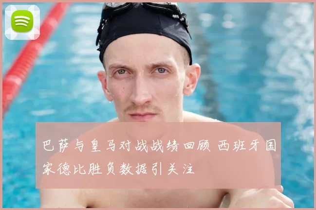 巴萨与皇马对战战绩回顾 西班牙国家德比胜负数据引关注