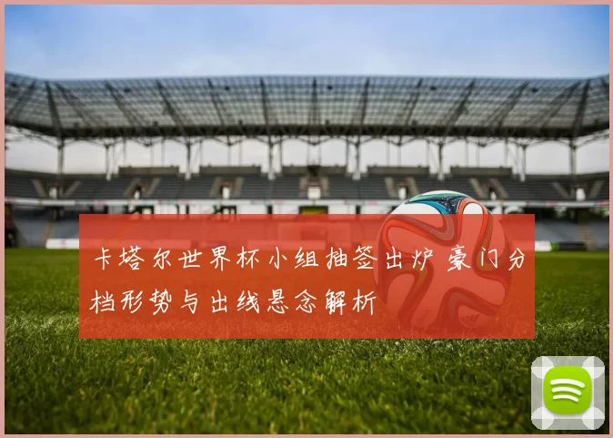 卡塔尔世界杯小组抽签出炉 豪门分档形势与出线悬念解析