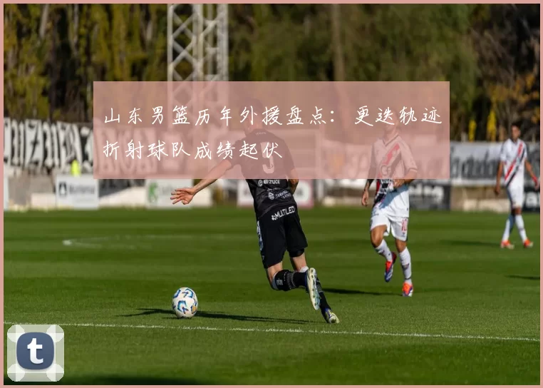 山东男篮历年外援盘点：更迭轨迹折射球队成绩起伏