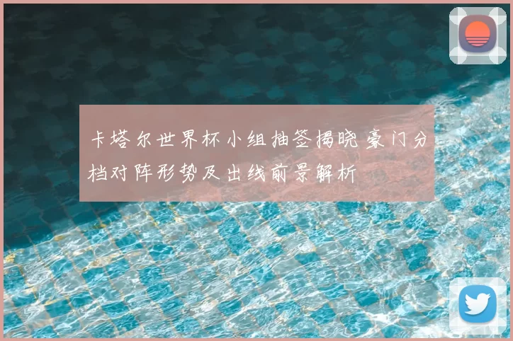 卡塔尔世界杯小组抽签揭晓 豪门分档对阵形势及出线前景解析