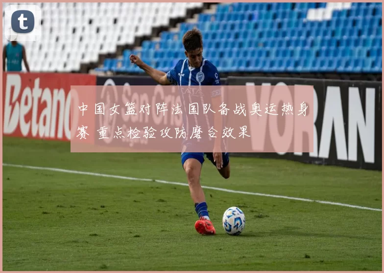 中国女篮对阵法国队备战奥运热身赛 重点检验攻防磨合效果