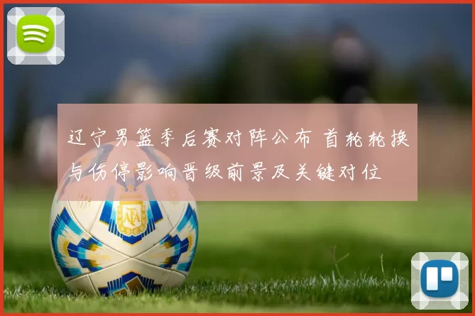 辽宁男篮季后赛对阵公布 首轮轮换与伤停影响晋级前景及关键对位