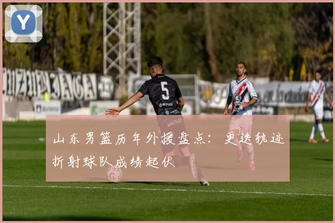 山东男篮历年外援盘点：更迭轨迹折射球队成绩起伏