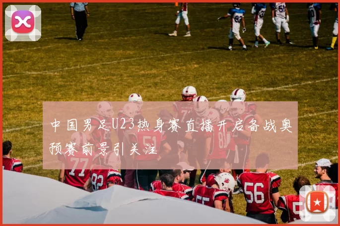 中国男足U23热身赛直播开启备战奥预赛前景引关注