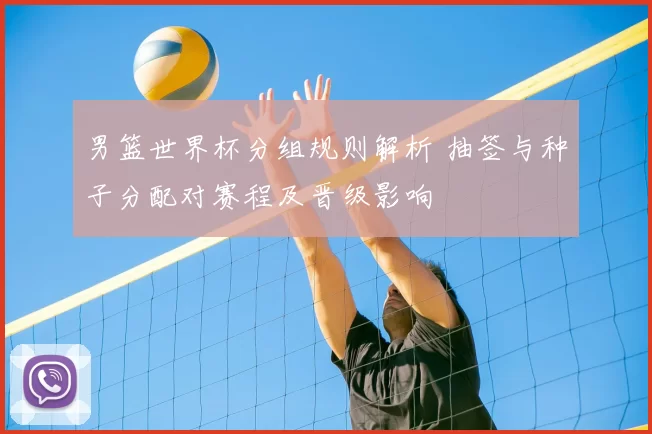 男篮世界杯分组规则解析 抽签与种子分配对赛程及晋级影响