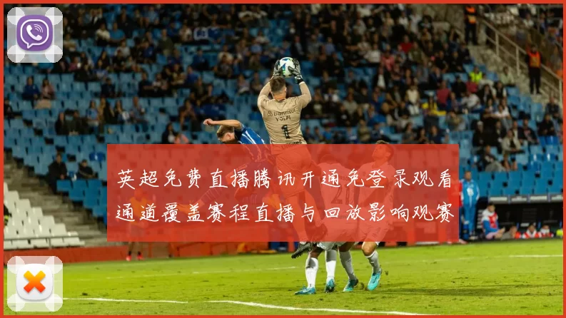英超免费直播腾讯开通免登录观看通道覆盖赛程直播与回放影响观赛选择