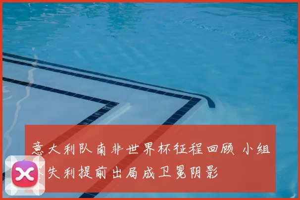 意大利队南非世界杯征程回顾 小组赛失利提前出局成卫冕阴影