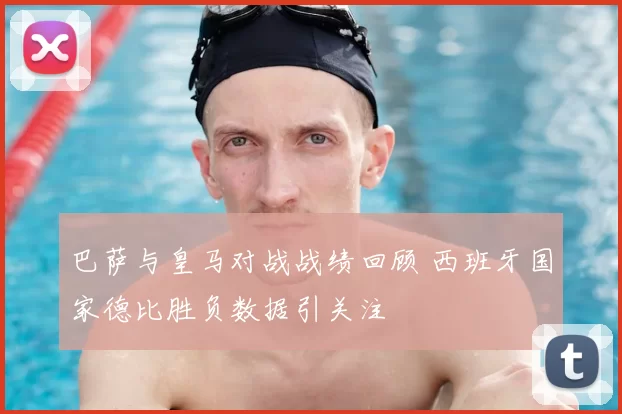 巴萨与皇马对战战绩回顾 西班牙国家德比胜负数据引关注