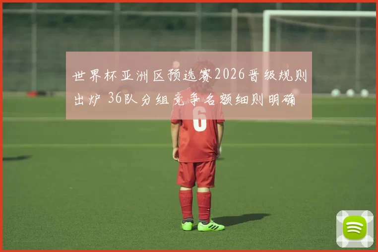 世界杯亚洲区预选赛2026晋级规则出炉 36队分组竞争名额细则明确