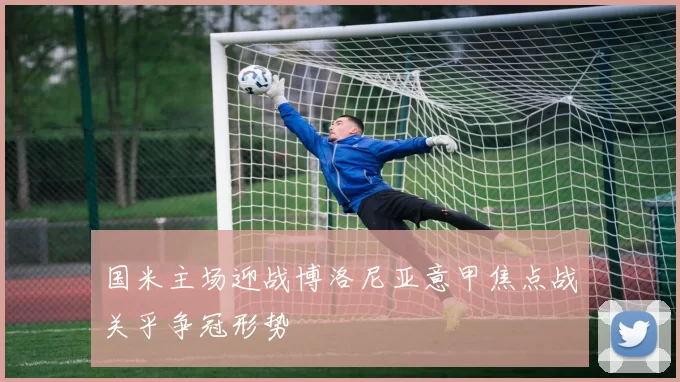 国米主场迎战博洛尼亚意甲焦点战关乎争冠形势