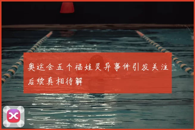 奥运会五个福娃灵异事件引发关注后续真相待解