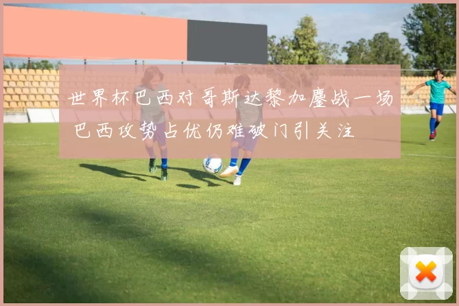 世界杯巴西对哥斯达黎加鏖战一场 巴西攻势占优仍难破门引关注