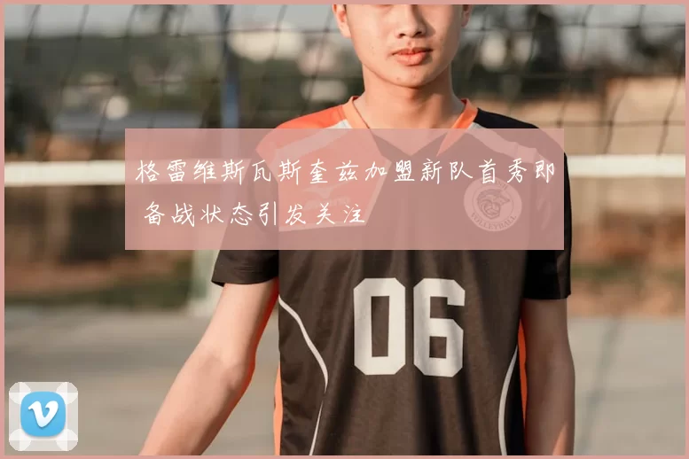 格雷维斯瓦斯奎兹加盟新队首秀即 备战状态引发关注