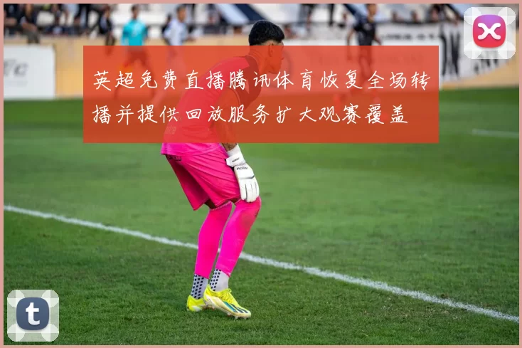 英超免费直播腾讯体育恢复全场转播并提供回放服务扩大观赛覆盖