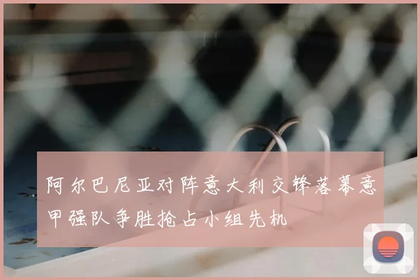 阿尔巴尼亚对阵意大利交锋落幕意甲强队争胜抢占小组先机
