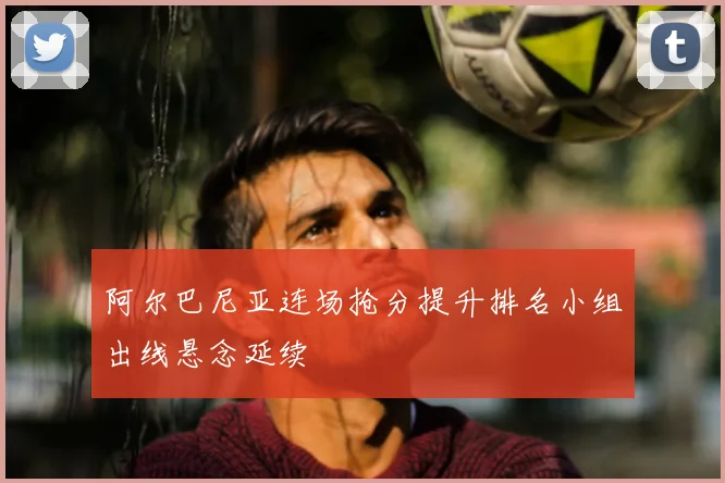 阿尔巴尼亚连场抢分提升排名小组出线悬念延续