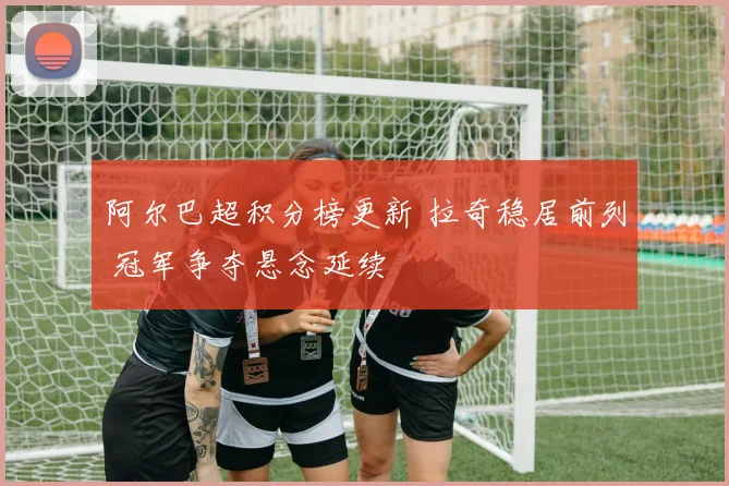 阿尔巴超积分榜更新 拉奇稳居前列 冠军争夺悬念延续
